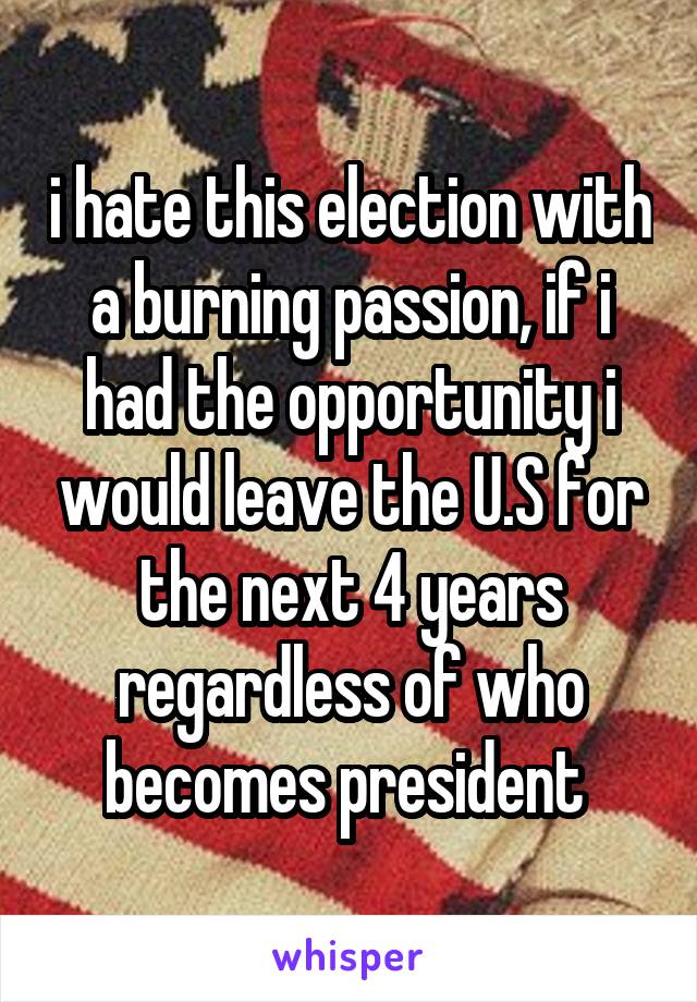 i hate this election with a burning passion, if i had the opportunity i would leave the U.S for the next 4 years regardless of who becomes president 