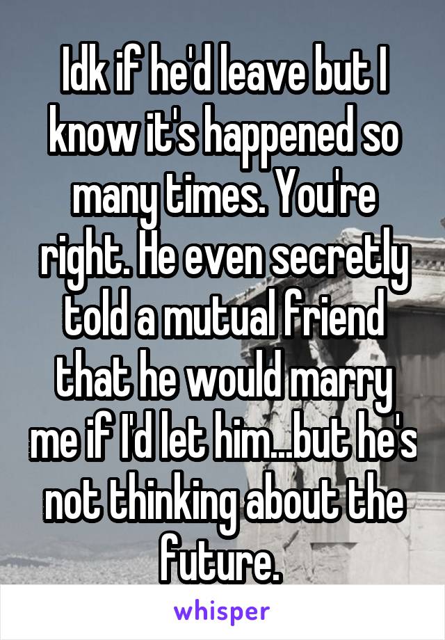 Idk if he'd leave but I know it's happened so many times. You're right. He even secretly told a mutual friend that he would marry me if I'd let him...but he's not thinking about the future. 