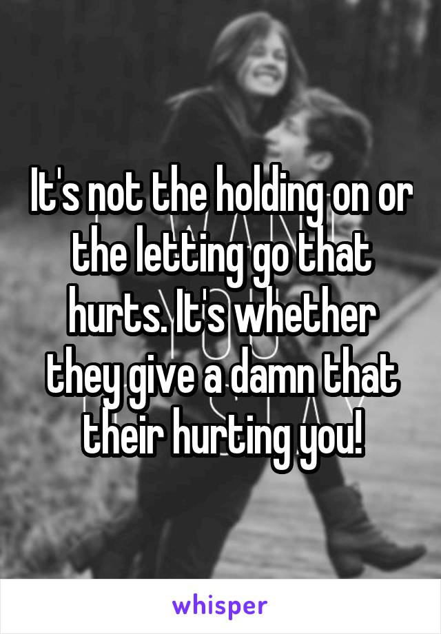 It's not the holding on or the letting go that hurts. It's whether they give a damn that their hurting you!