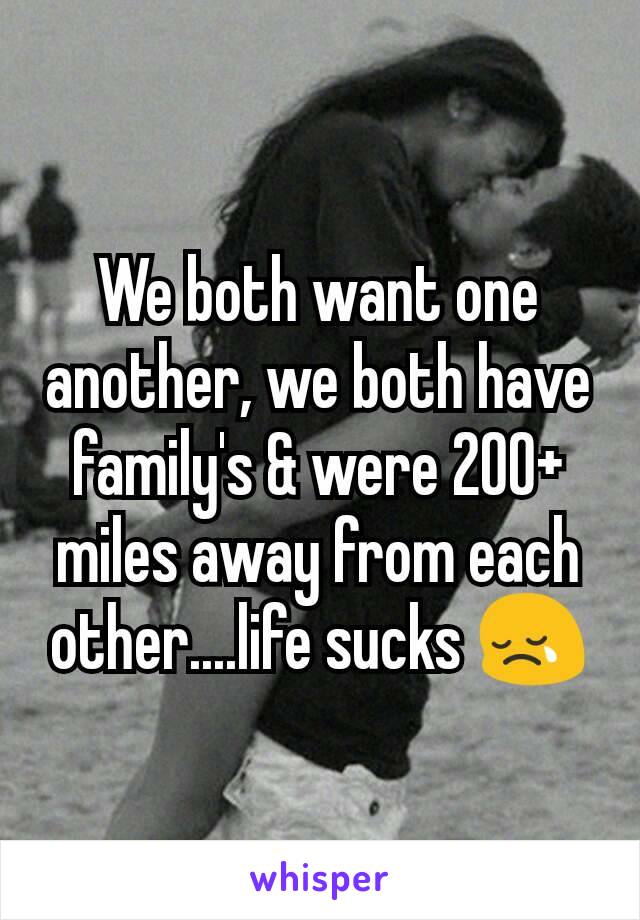 We both want one another, we both have family's & were 200+ miles away from each other....life sucks 😢
