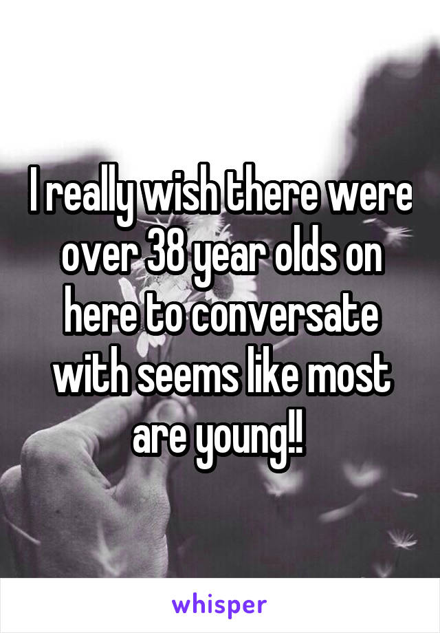 I really wish there were over 38 year olds on here to conversate with seems like most are young!! 