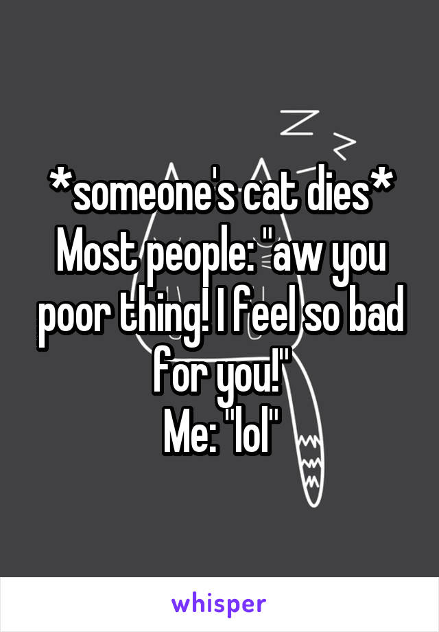 *someone's cat dies*
Most people: "aw you poor thing! I feel so bad for you!"
Me: "lol"