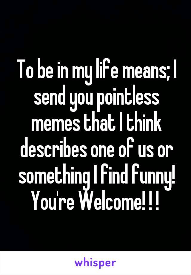 To be in my life means; I send you pointless memes that I think describes one of us or something I find funny! You're Welcome! ! ! 
