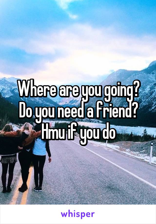 Where are you going? Do you need a friend? Hmu if you do