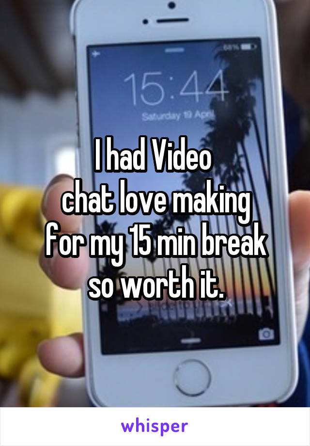 I had Video 
chat love making
for my 15 min break
so worth it.