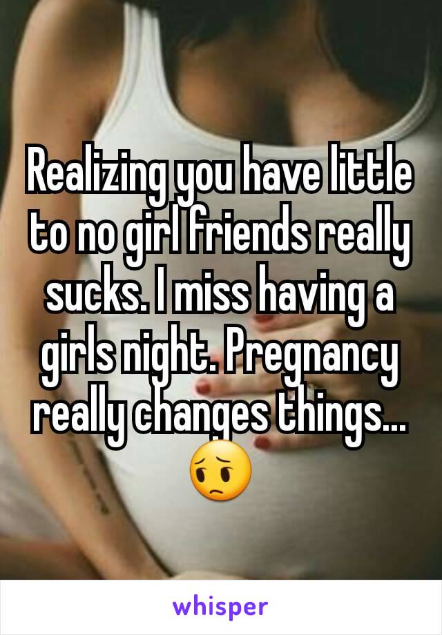 Realizing you have little to no girl friends really sucks. I miss having a girls night. Pregnancy really changes things... 😔