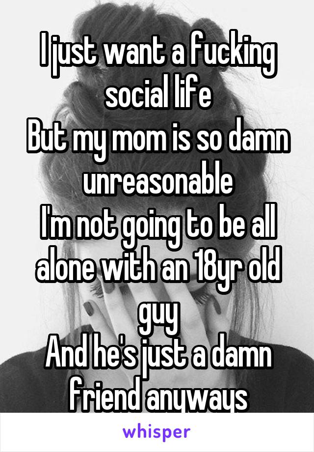 I just want a fucking social life
But my mom is so damn unreasonable
I'm not going to be all alone with an 18yr old guy
And he's just a damn friend anyways