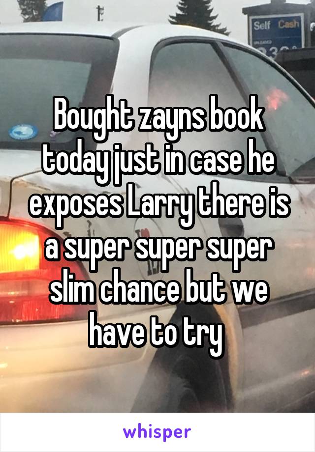 Bought zayns book today just in case he exposes Larry there is a super super super slim chance but we have to try 