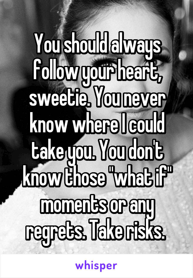 You should always follow your heart, sweetie. You never know where I could take you. You don't know those "what if" moments or any regrets. Take risks. 