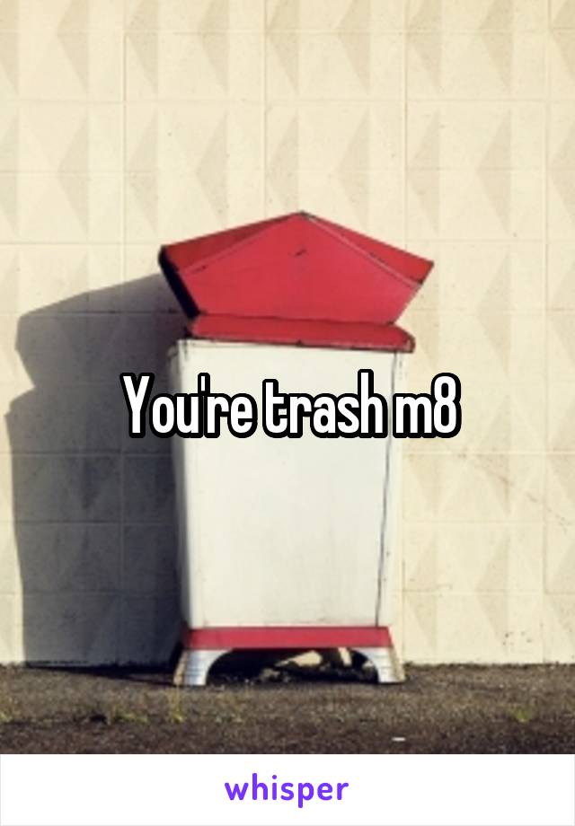 You're trash m8