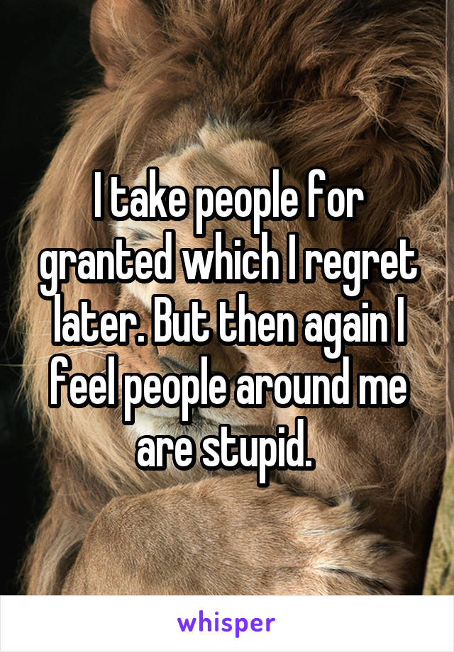 I take people for granted which I regret later. But then again I feel people around me are stupid. 