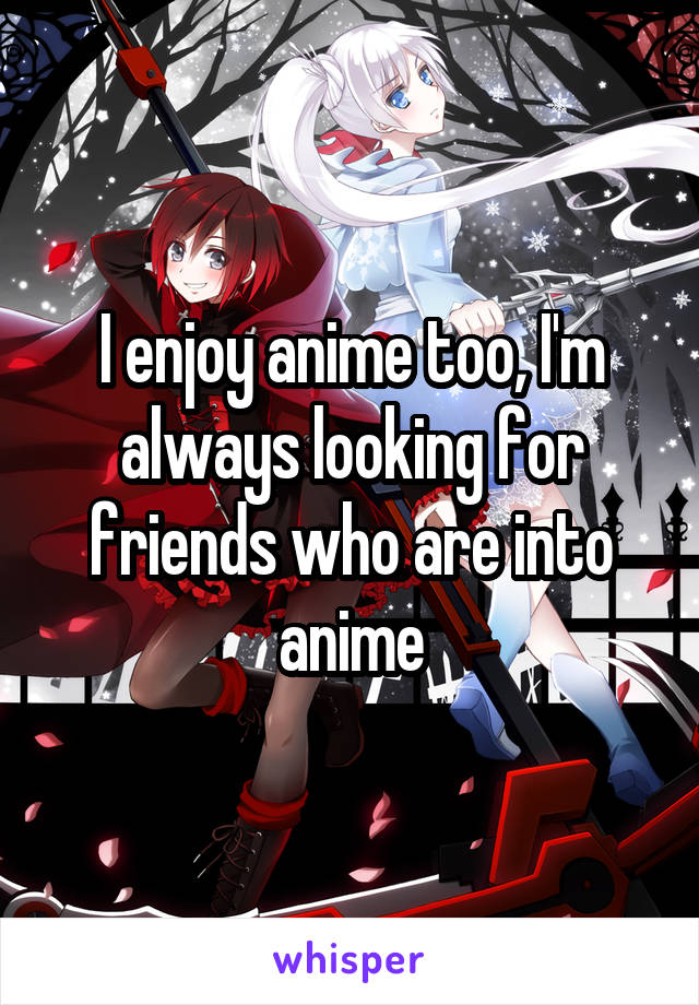I enjoy anime too, I'm always looking for friends who are into anime