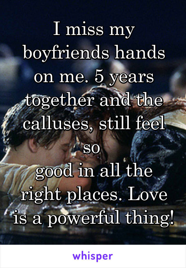 I miss my boyfriends hands on me. 5 years together and the calluses, still feel so 
good in all the right places. Love is a powerful thing!
