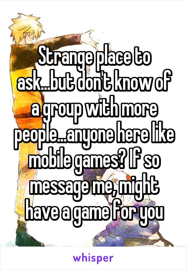 Strange place to ask...but don't know of a group with more people...anyone here like mobile games? If so message me, might have a game for you