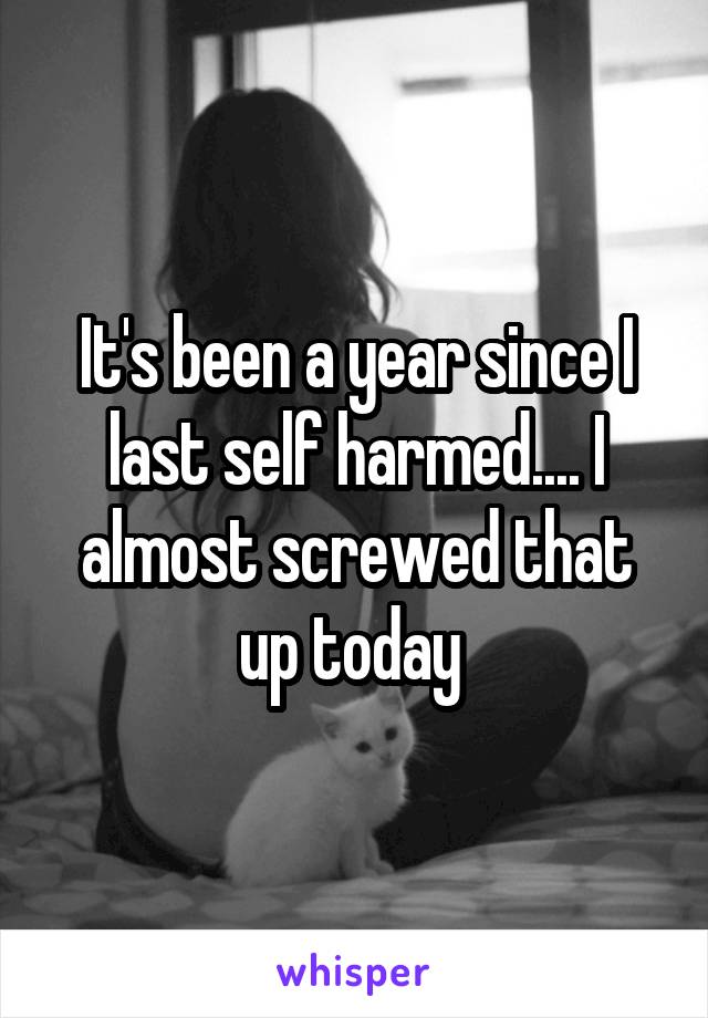 It's been a year since I last self harmed.... I almost screwed that up today 