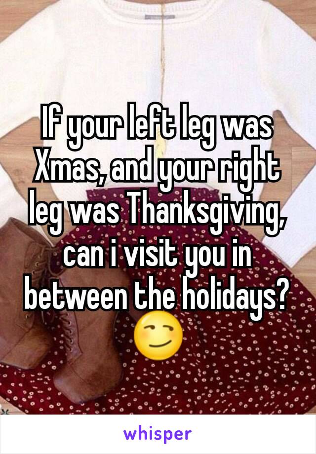 If your left leg was Xmas, and your right leg was Thanksgiving, can i visit you in between the holidays? 😏