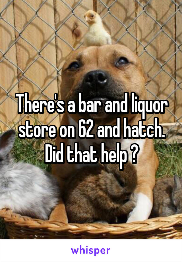 There's a bar and liquor store on 62 and hatch. Did that help ?