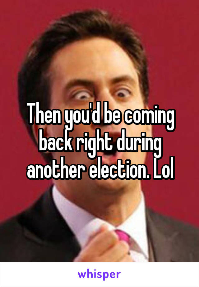 Then you'd be coming back right during another election. Lol