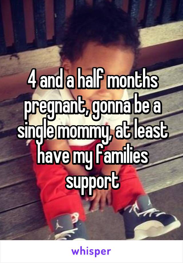 4 and a half months pregnant, gonna be a single mommy, at least have my families support