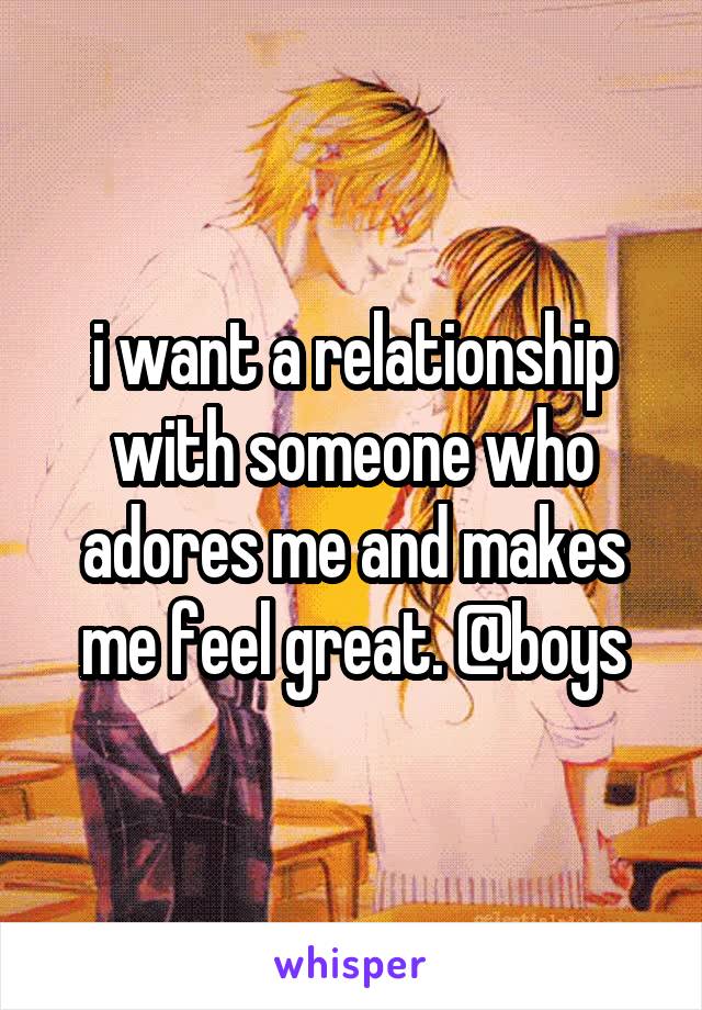 i want a relationship with someone who adores me and makes me feel great. @boys