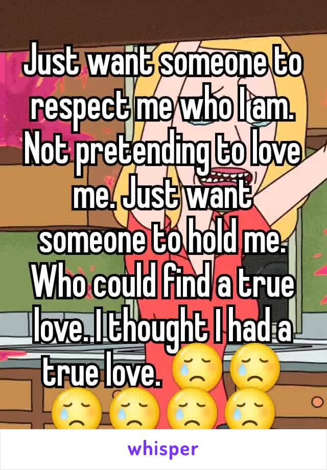 Just want someone to respect me who I am. Not pretending to love me. Just want someone to hold me. Who could find a true love. I thought I had a true love. 😢😢😢😢😢😢