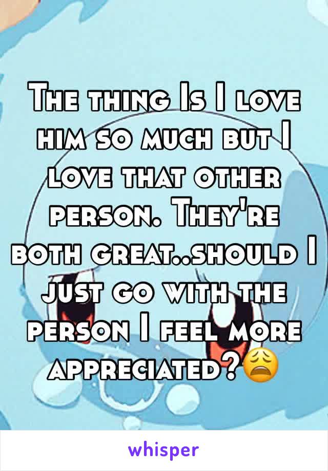 The thing Is I love him so much but I love that other person. They're both great..should I just go with the person I feel more appreciated?😩