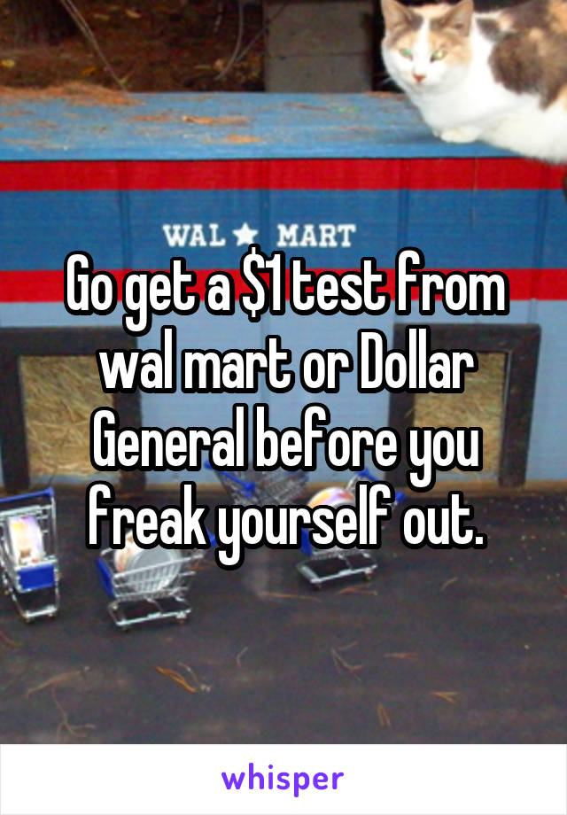 Go get a $1 test from wal mart or Dollar General before you freak yourself out.
