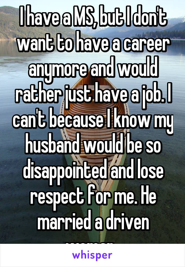 I have a MS, but I don't want to have a career anymore and would rather just have a job. I can't because I know my husband would be so disappointed and lose respect for me. He married a driven woman. 