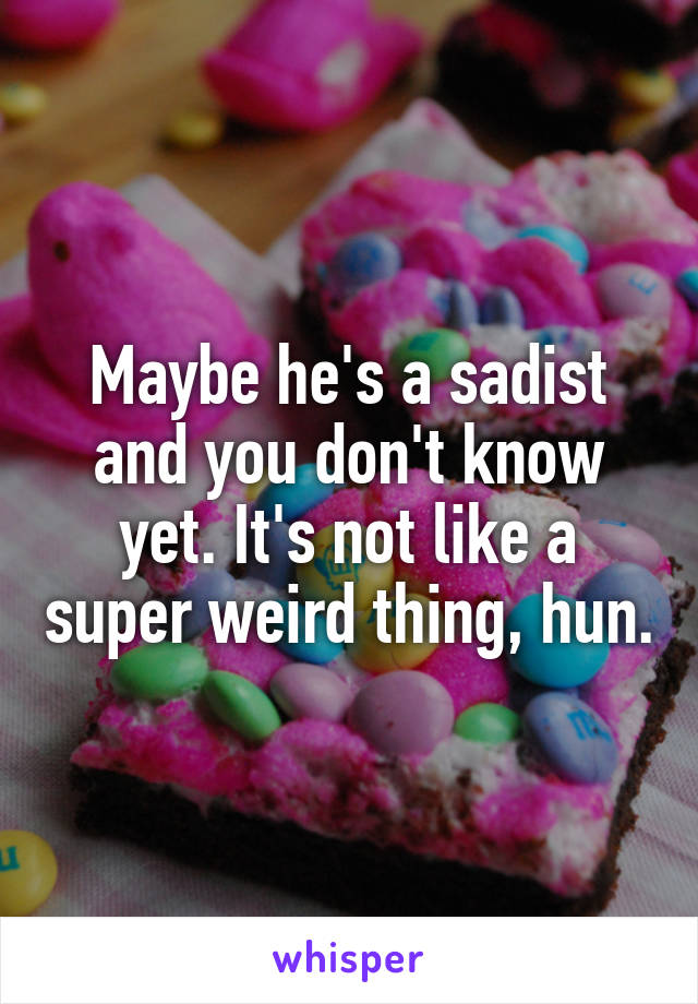 Maybe he's a sadist and you don't know yet. It's not like a super weird thing, hun.