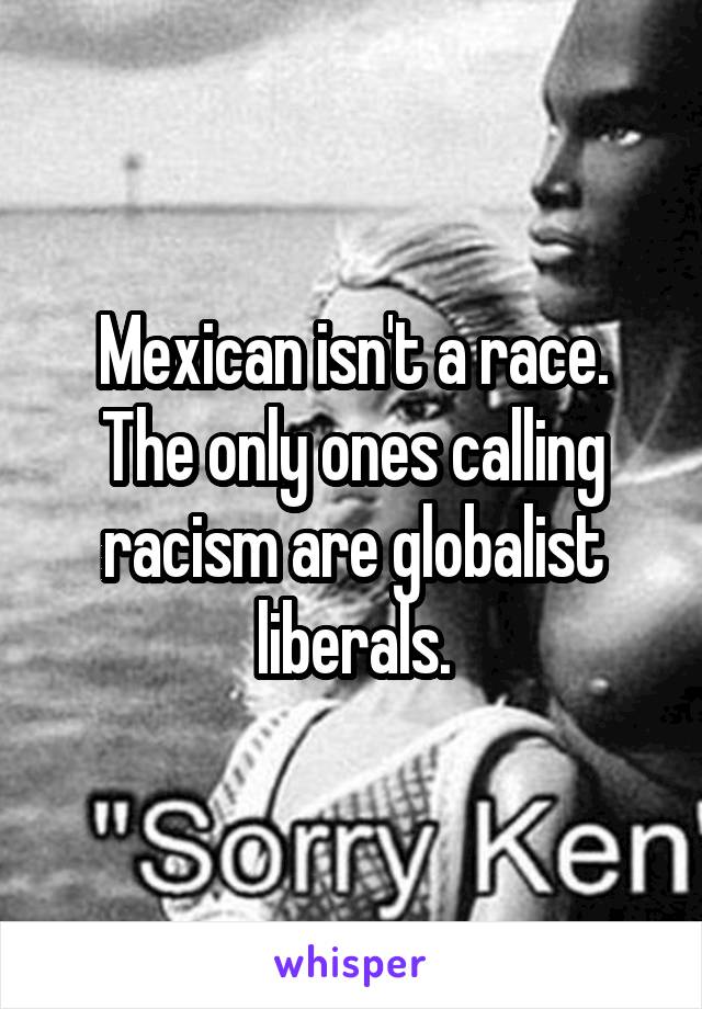 Mexican isn't a race. The only ones calling racism are globalist liberals.
