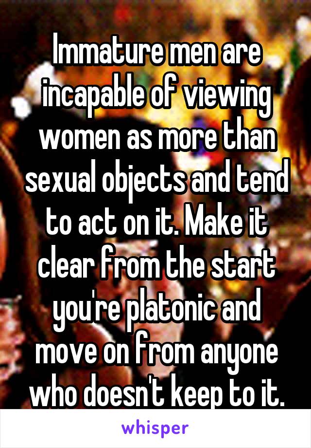 Immature men are incapable of viewing women as more than sexual objects and tend to act on it. Make it clear from the start you're platonic and move on from anyone who doesn't keep to it.