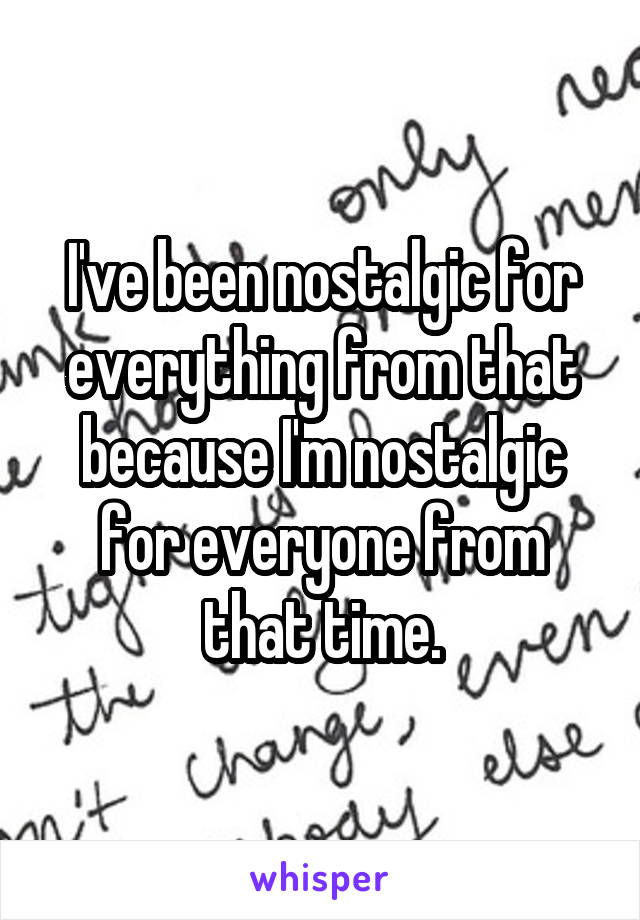 I've been nostalgic for everything from that because I'm nostalgic for everyone from that time.