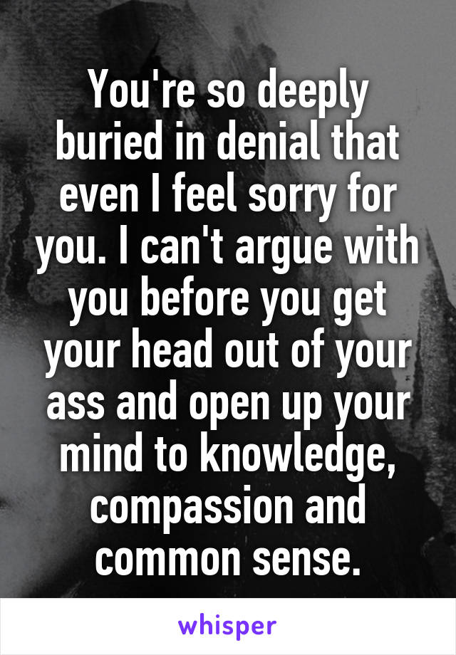 You're so deeply buried in denial that even I feel sorry for you. I can't argue with you before you get your head out of your ass and open up your mind to knowledge, compassion and common sense.