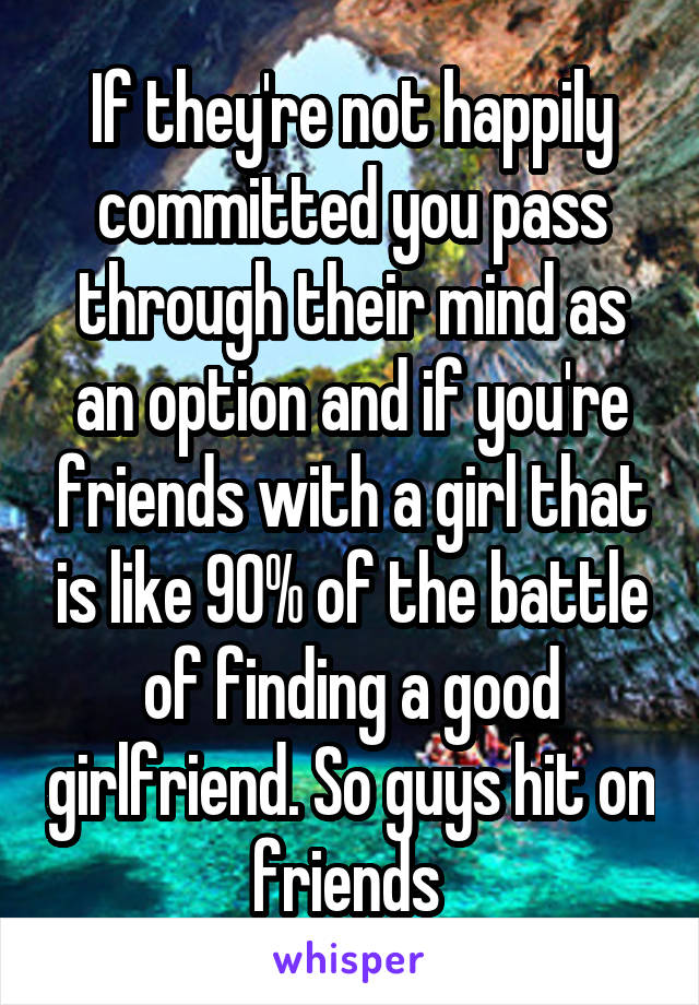 If they're not happily committed you pass through their mind as an option and if you're friends with a girl that is like 90% of the battle of finding a good girlfriend. So guys hit on friends 