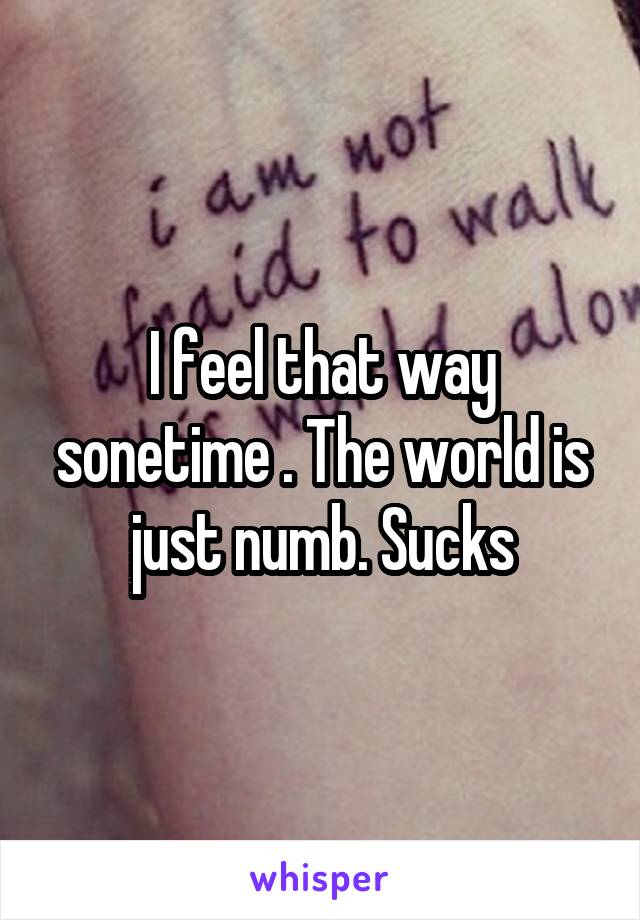I feel that way sonetime . The world is just numb. Sucks