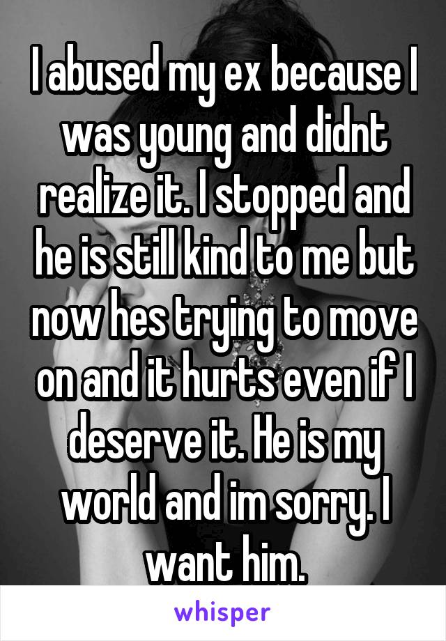I abused my ex because I was young and didnt realize it. I stopped and he is still kind to me but now hes trying to move on and it hurts even if I deserve it. He is my world and im sorry. I want him.