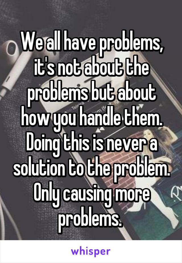 We all have problems, it's not about the problems but about how you handle them. Doing this is never a solution to the problem. Only causing more problems. 
