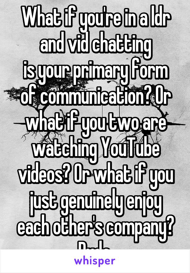 What if you're in a ldr and vid chatting
is your primary form of communication? Or what if you two are watching YouTube videos? Or what if you just genuinely enjoy each other's company?
Rude.