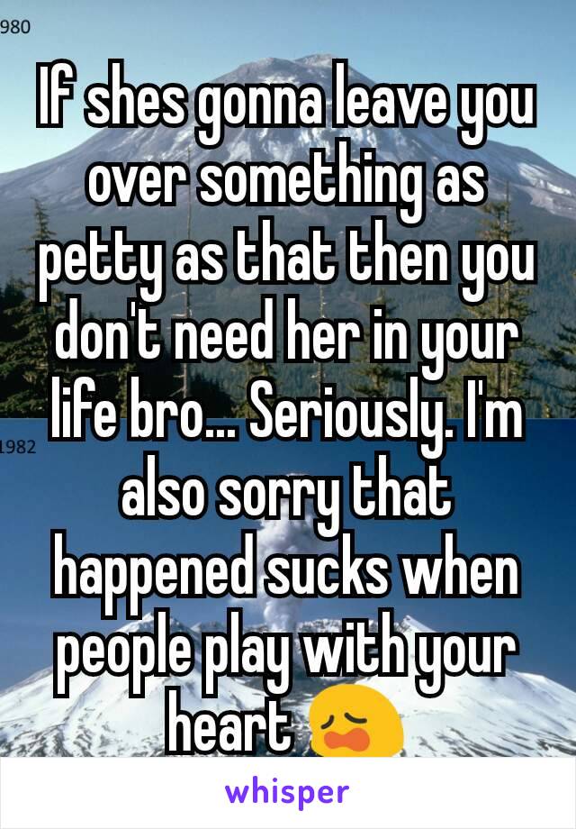 If shes gonna leave you over something as petty as that then you don't need her in your life bro... Seriously. I'm also sorry that happened sucks when people play with your heart 😩