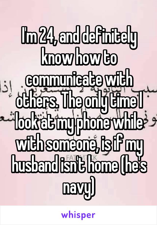 I'm 24, and definitely know how to communicate with others. The only time I look at my phone while with someone, is if my husband isn't home (he's navy)