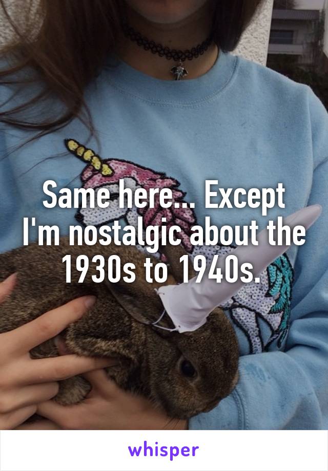 Same here... Except I'm nostalgic about the 1930s to 1940s. 