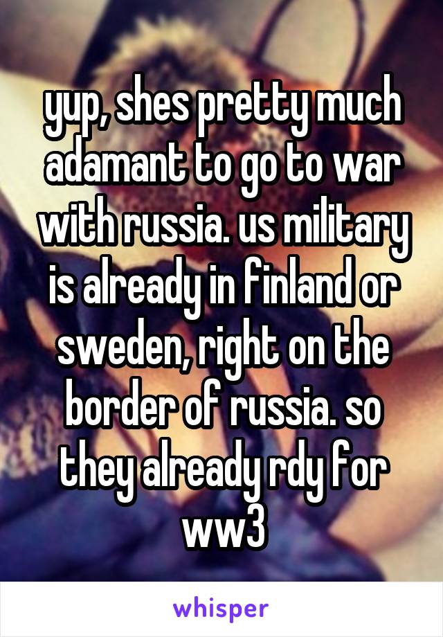 yup, shes pretty much adamant to go to war with russia. us military is already in finland or sweden, right on the border of russia. so they already rdy for ww3