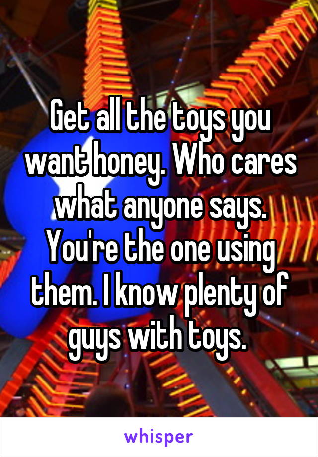 Get all the toys you want honey. Who cares what anyone says. You're the one using them. I know plenty of guys with toys. 