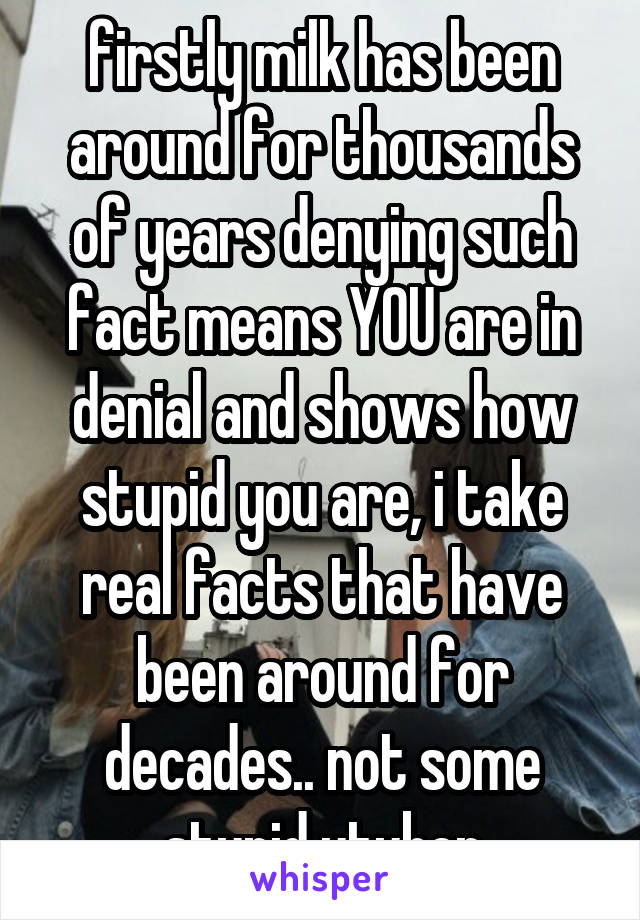 firstly milk has been around for thousands of years denying such fact means YOU are in denial and shows how stupid you are, i take real facts that have been around for decades.. not some stupid utuber