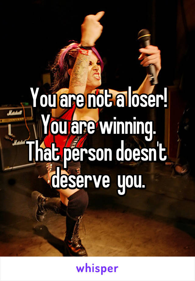 You are not a loser!
You are winning.
That person doesn't  deserve  you.