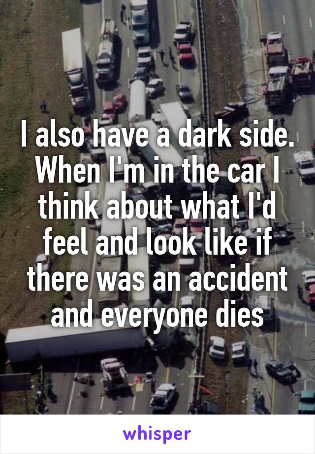 I also have a dark side. When I'm in the car I think about what I'd feel and look like if there was an accident and everyone dies
