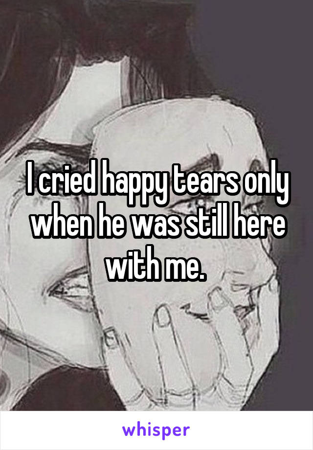 I cried happy tears only when he was still here with me. 