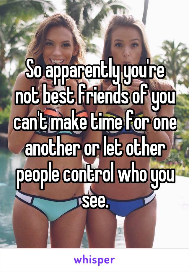 So apparently you're not best friends of you can't make time for one another or let other people control who you see.