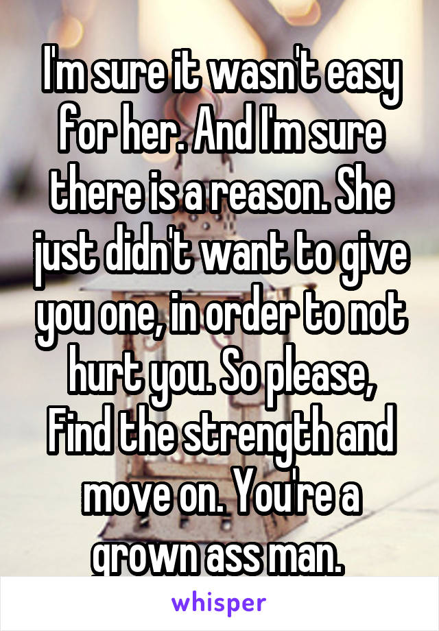 I'm sure it wasn't easy for her. And I'm sure there is a reason. She just didn't want to give you one, in order to not hurt you. So please,
Find the strength and move on. You're a grown ass man. 