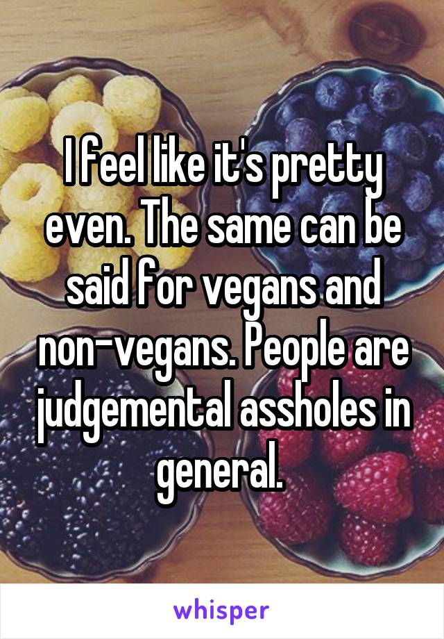 I feel like it's pretty even. The same can be said for vegans and non-vegans. People are judgemental assholes in general. 